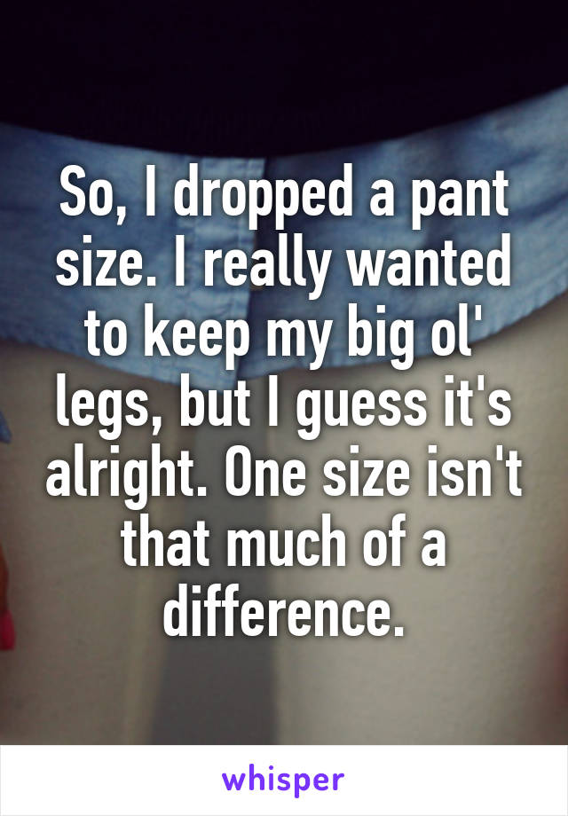 So, I dropped a pant size. I really wanted to keep my big ol' legs, but I guess it's alright. One size isn't that much of a difference.