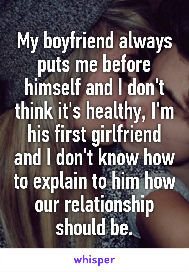 My boyfriend always puts me before himself and I don't think it's healthy, I'm his first girlfriend and I don't know how to explain to him how our relationship should be.