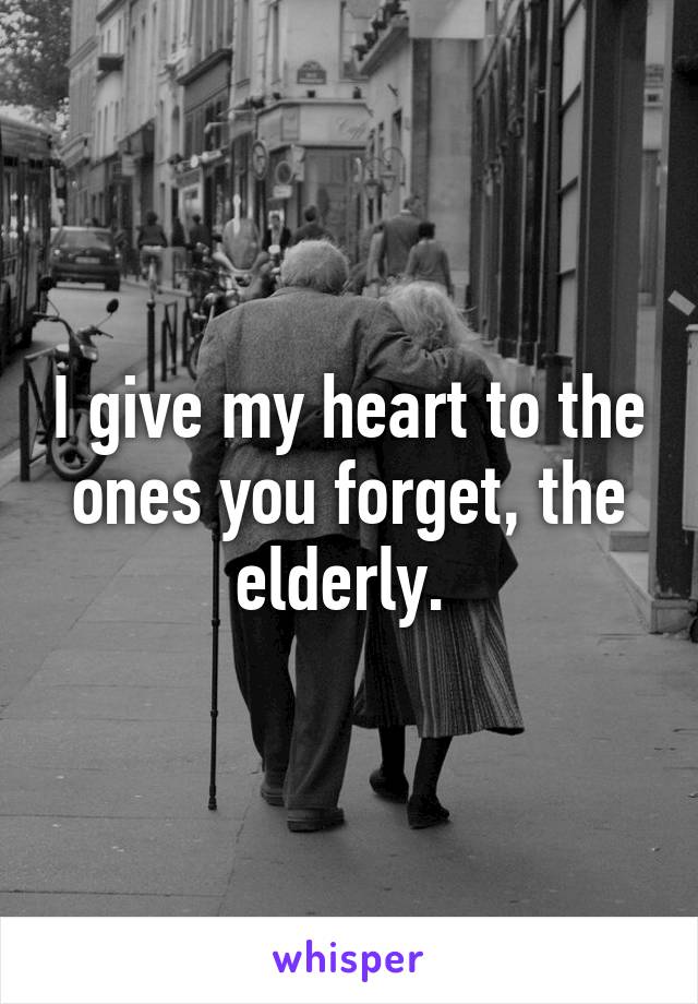 I give my heart to the ones you forget, the elderly. 