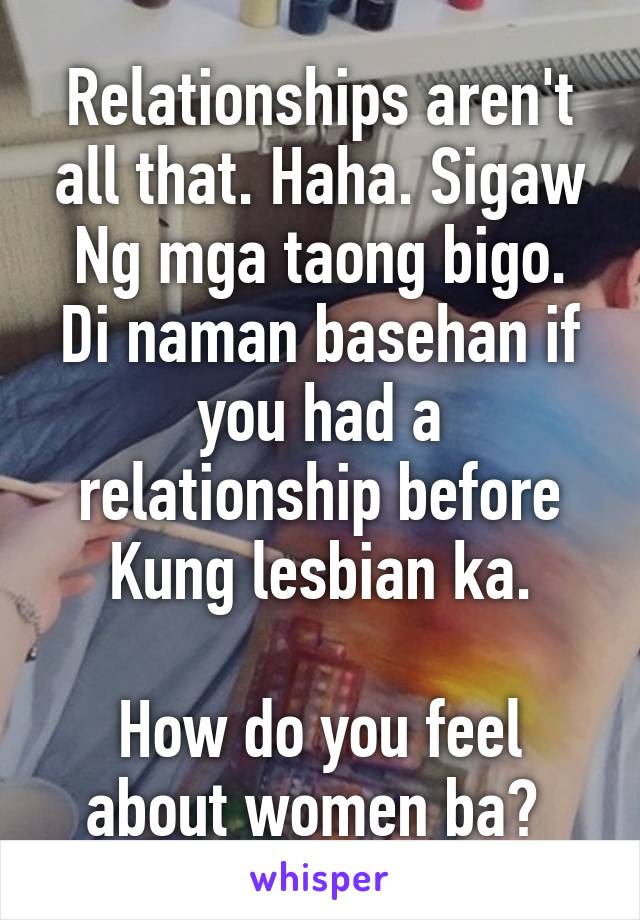 Relationships aren't all that. Haha. Sigaw Ng mga taong bigo. Di naman basehan if you had a relationship before Kung lesbian ka.

How do you feel about women ba? 