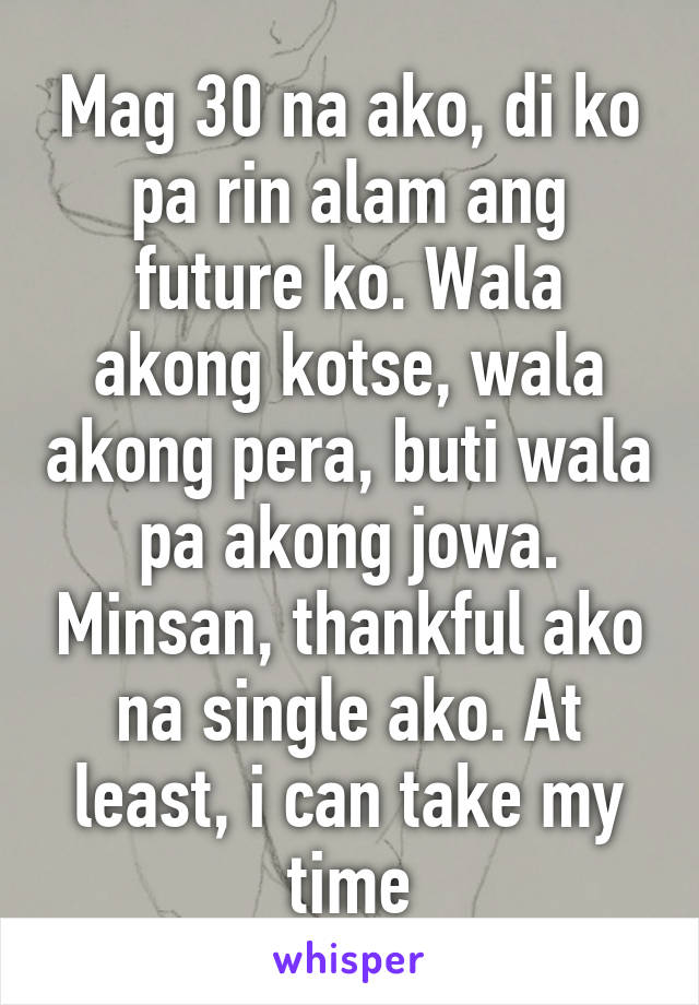 Mag 30 na ako, di ko pa rin alam ang future ko. Wala akong kotse, wala akong pera, buti wala pa akong jowa. Minsan, thankful ako na single ako. At least, i can take my time