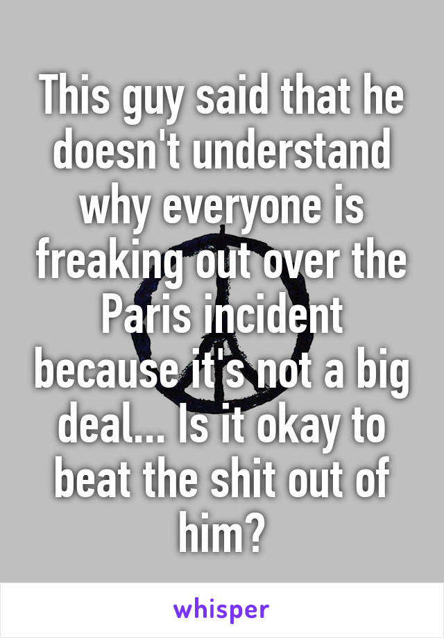 This guy said that he doesn't understand why everyone is freaking out over the Paris incident because it's not a big deal... Is it okay to beat the shit out of him?