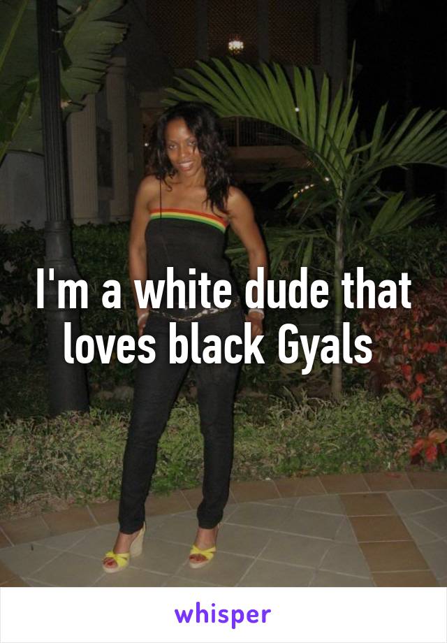 I'm a white dude that loves black Gyals 