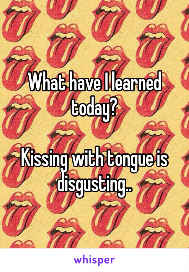 What have I learned today?

Kissing with tongue is disgusting..