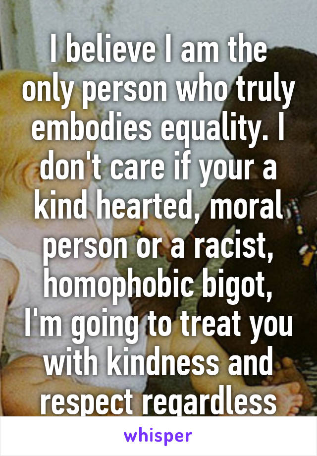 I believe I am the only person who truly embodies equality. I don't care if your a kind hearted, moral person or a racist, homophobic bigot, I'm going to treat you with kindness and respect regardless