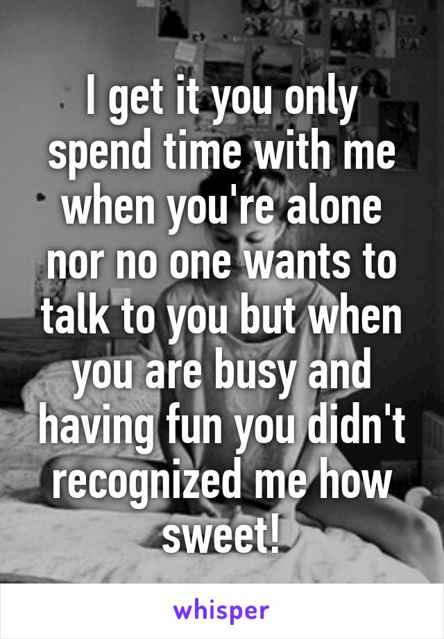 I get it you only spend time with me when you're alone nor no one wants to talk to you but when you are busy and having fun you didn't recognized me how sweet!