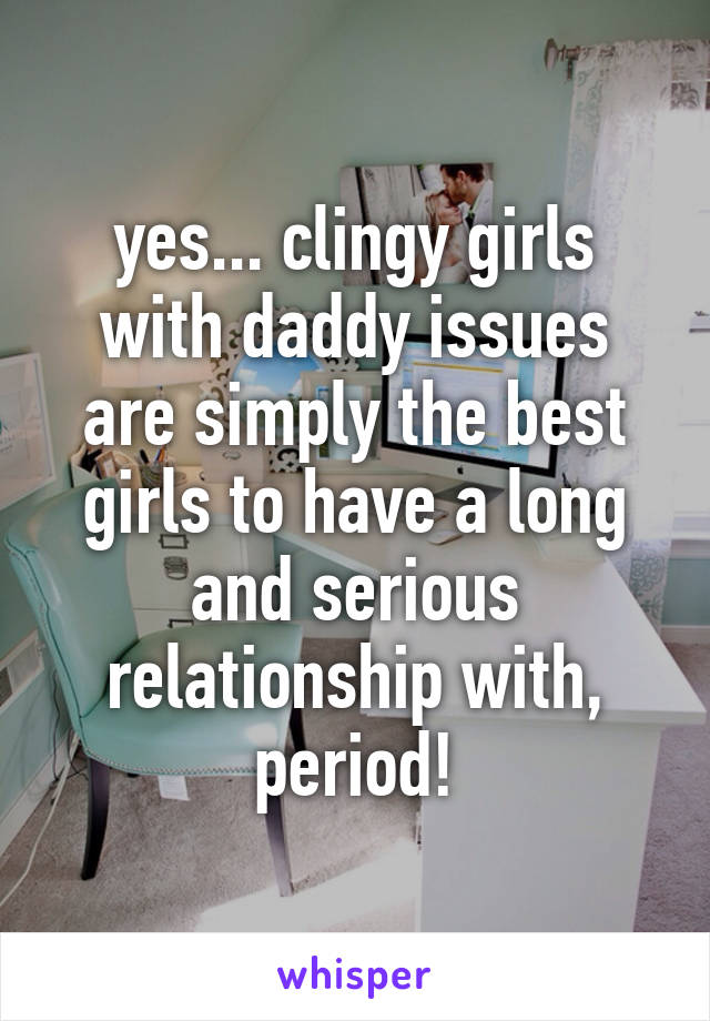 yes... clingy girls with daddy issues are simply the best girls to have a long and serious relationship with, period!