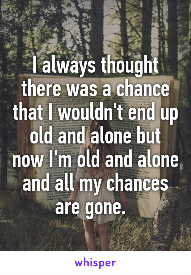 I always thought there was a chance that I wouldn't end up old and alone but now I'm old and alone and all my chances are gone.  