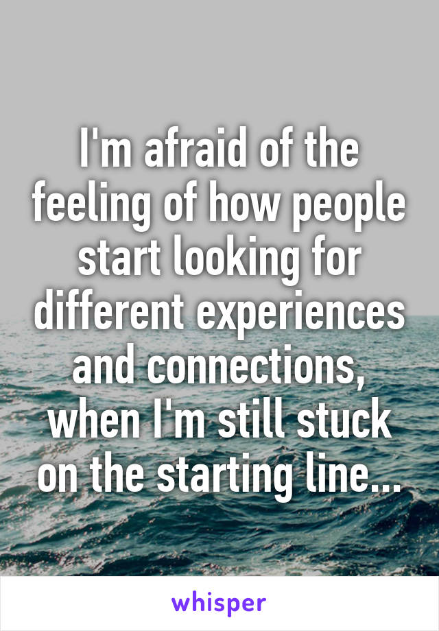 I'm afraid of the feeling of how people start looking for different experiences and connections, when I'm still stuck on the starting line...