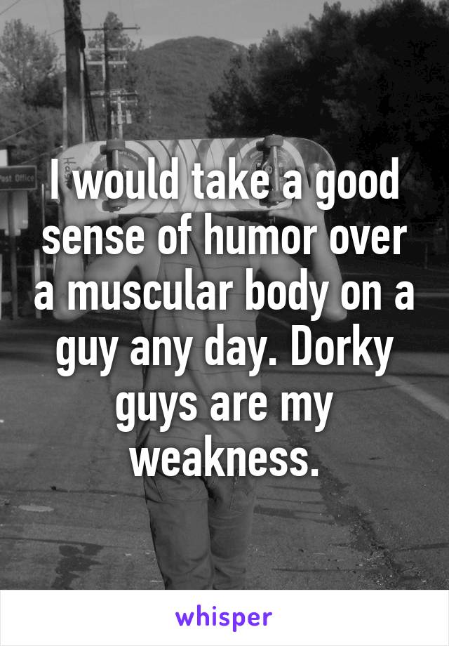 I would take a good sense of humor over a muscular body on a guy any day. Dorky guys are my weakness.