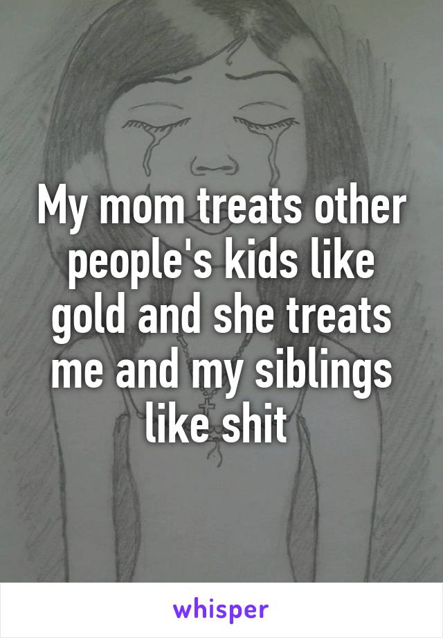 My mom treats other people's kids like gold and she treats me and my siblings like shit 