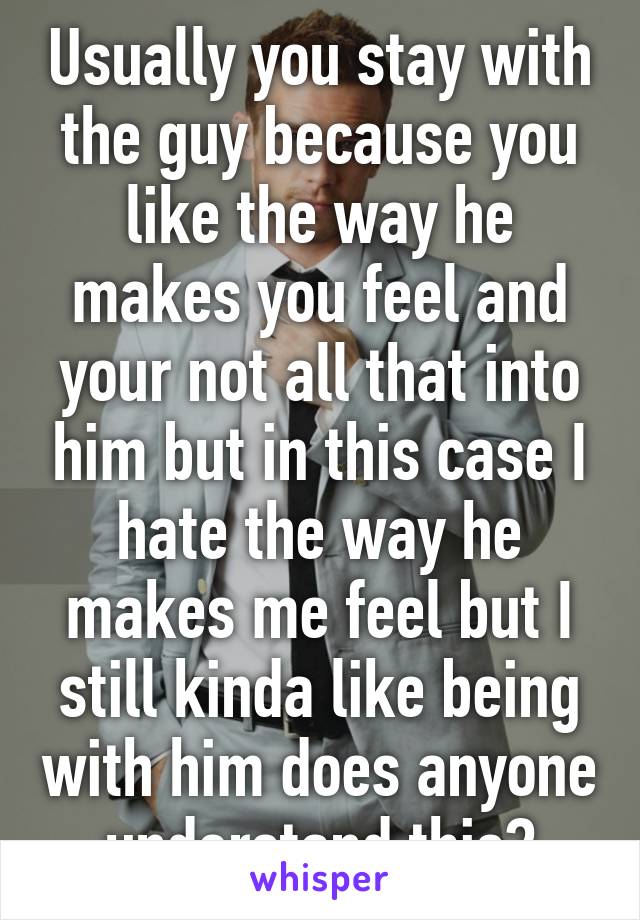 Usually you stay with the guy because you like the way he makes you feel and your not all that into him but in this case I hate the way he makes me feel but I still kinda like being with him does anyone understand this?