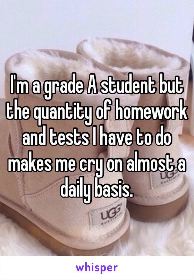 I'm a grade A student but the quantity of homework and tests I have to do makes me cry on almost a daily basis.