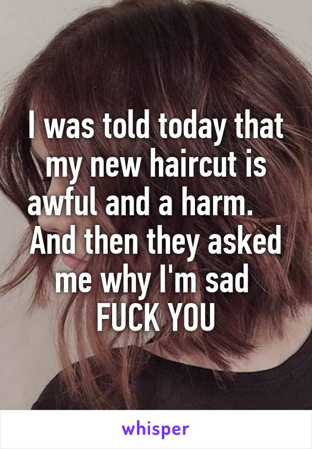 I was told today that my new haircut is awful and a harm.    
And then they asked me why I'm sad 
FUCK YOU