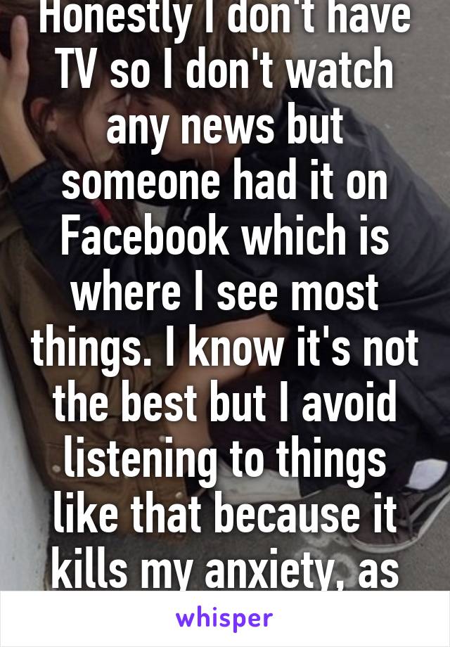 Honestly I don't have TV so I don't watch any news but someone had it on Facebook which is where I see most things. I know it's not the best but I avoid listening to things like that because it kills my anxiety, as stupid as that seems.