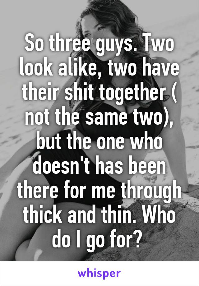 So three guys. Two look alike, two have their shit together ( not the same two), but the one who doesn't has been there for me through thick and thin. Who do I go for? 