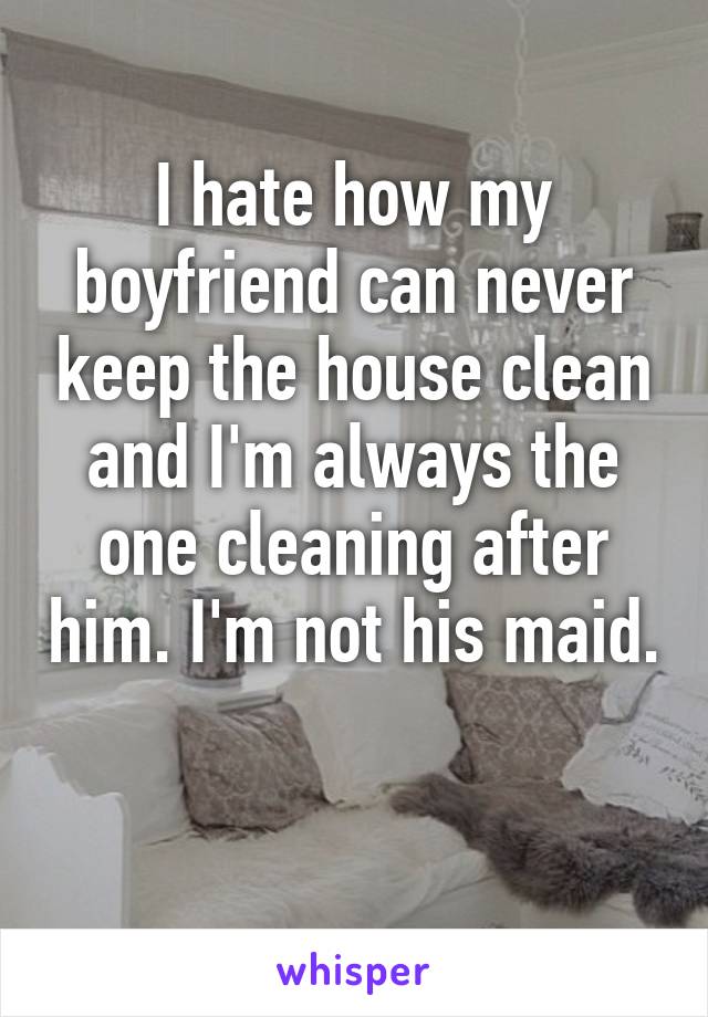 I hate how my boyfriend can never keep the house clean and I'm always the one cleaning after him. I'm not his maid. 
