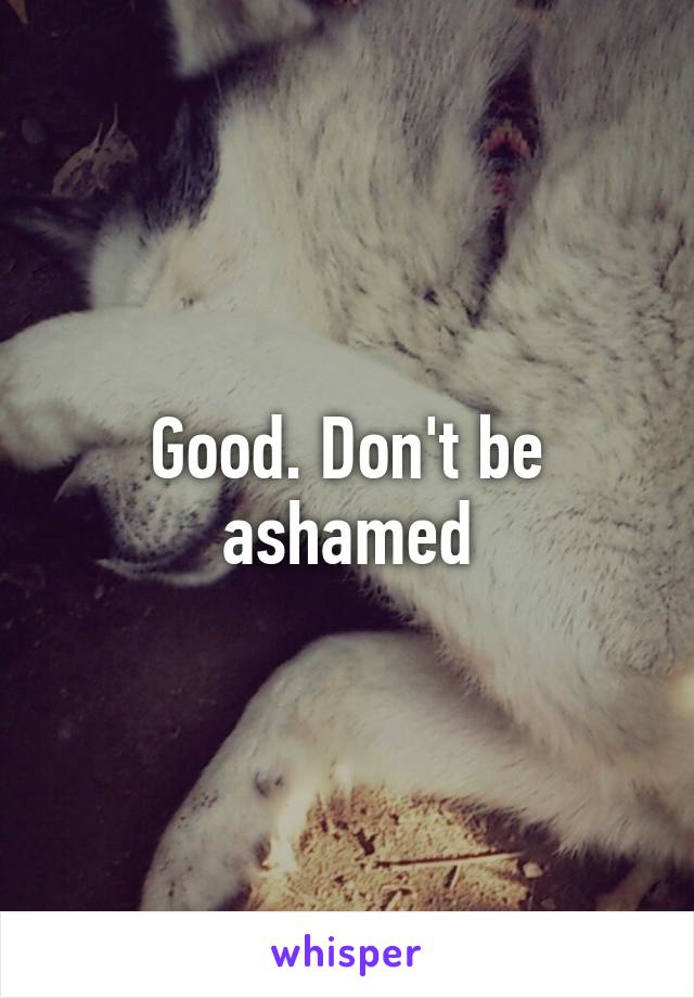 Good. Don't be ashamed