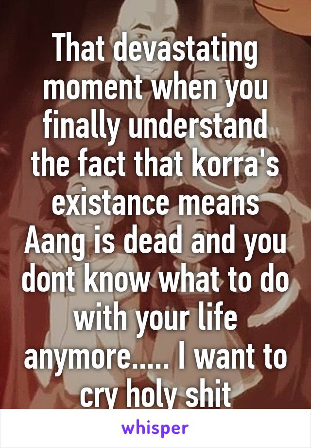 That devastating moment when you finally understand the fact that korra's existance means Aang is dead and you dont know what to do with your life anymore..... I want to cry holy shit