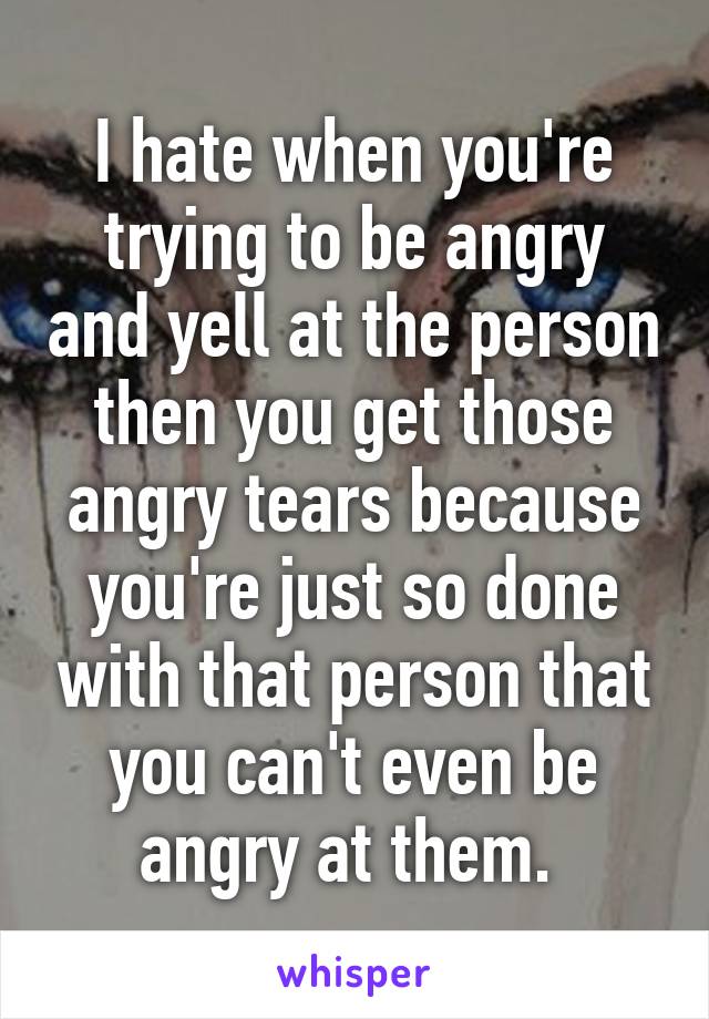 I hate when you're trying to be angry and yell at the person then you get those angry tears because you're just so done with that person that you can't even be angry at them. 