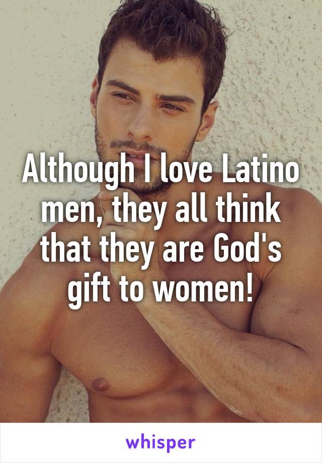 Although I love Latino men, they all think that they are God's gift to women!