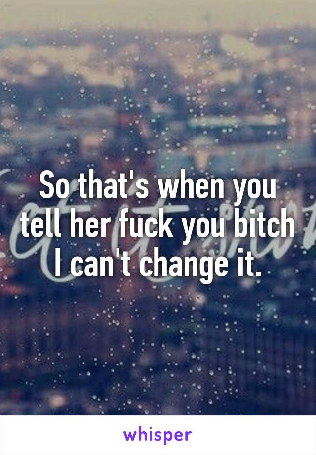 So that's when you tell her fuck you bitch I can't change it.