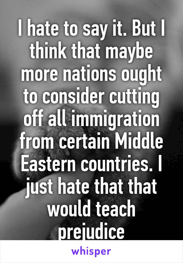 I hate to say it. But I think that maybe more nations ought to consider cutting off all immigration from certain Middle Eastern countries. I just hate that that would teach prejudice