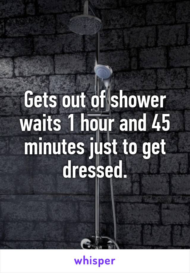 Gets out of shower waits 1 hour and 45 minutes just to get dressed.