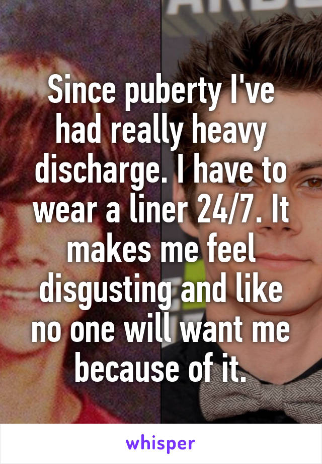 Since puberty I've had really heavy discharge. I have to wear a liner 24/7. It makes me feel disgusting and like no one will want me because of it.