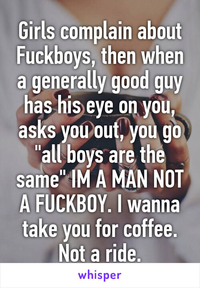 Girls complain about Fuckboys, then when a generally good guy has his eye on you, asks you out, you go "all boys are the same" IM A MAN NOT A FUCKBOY. I wanna take you for coffee. Not a ride.