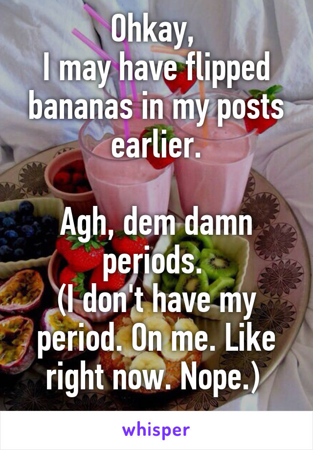 Ohkay, 
I may have flipped bananas in my posts earlier.

Agh, dem damn periods. 
(I don't have my period. On me. Like right now. Nope.) 
