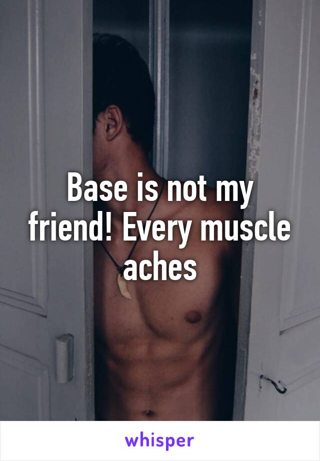 Base is not my friend! Every muscle aches