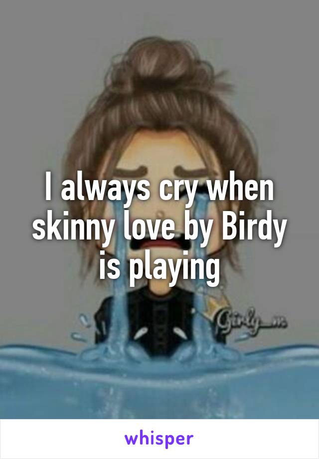 I always cry when skinny love by Birdy is playing