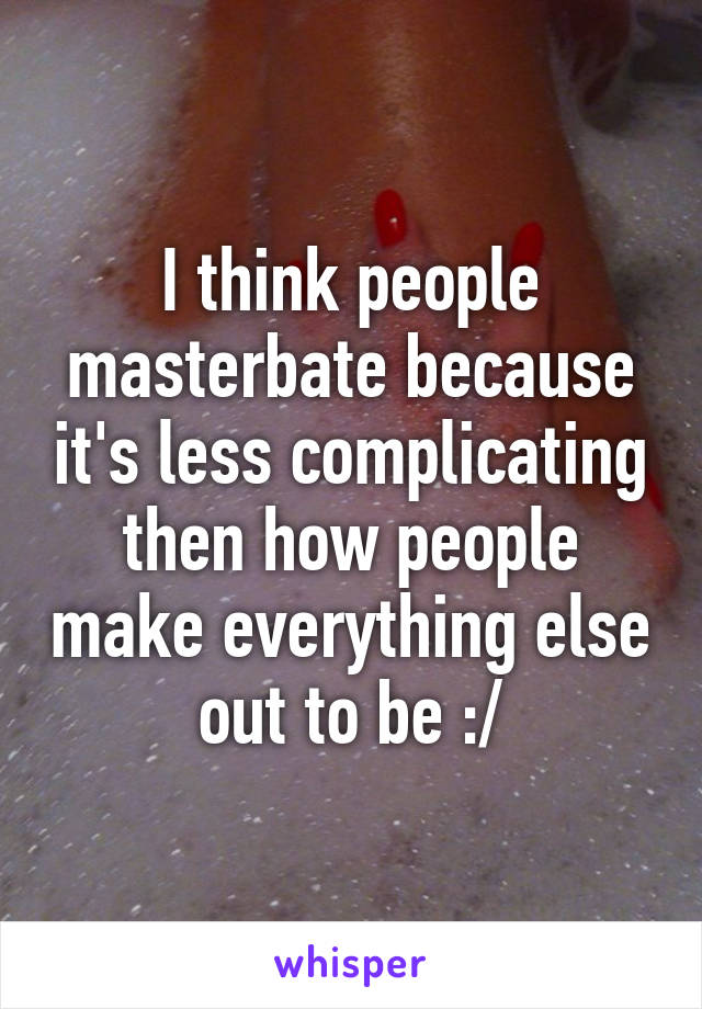 I think people masterbate because it's less complicating then how people make everything else out to be :/