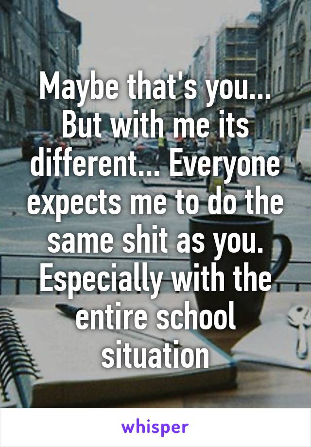 Maybe that's you... But with me its different... Everyone expects me to do the same shit as you. Especially with the entire school situation