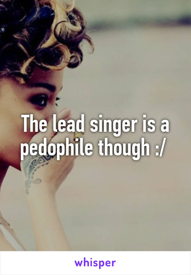 The lead singer is a pedophile though :/ 