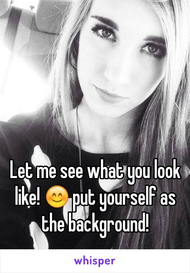 Let me see what you look like! 😊 put yourself as the background!