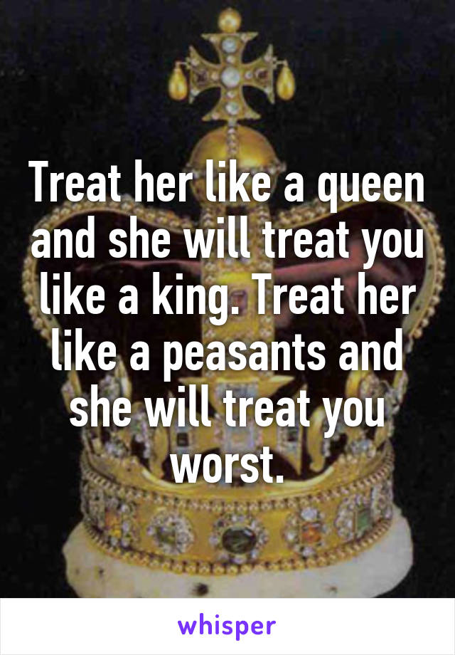 Treat her like a queen and she will treat you like a king. Treat her like a peasants and she will treat you worst.