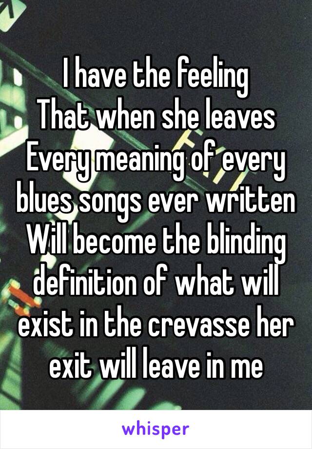 I have the feeling
That when she leaves
Every meaning of every blues songs ever written
Will become the blinding definition of what will exist in the crevasse her exit will leave in me 