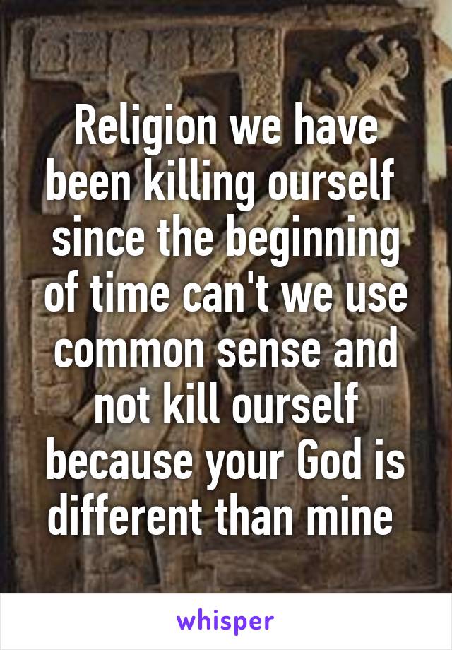 Religion we have been killing ourself  since the beginning of time can't we use common sense and not kill ourself because your God is different than mine 