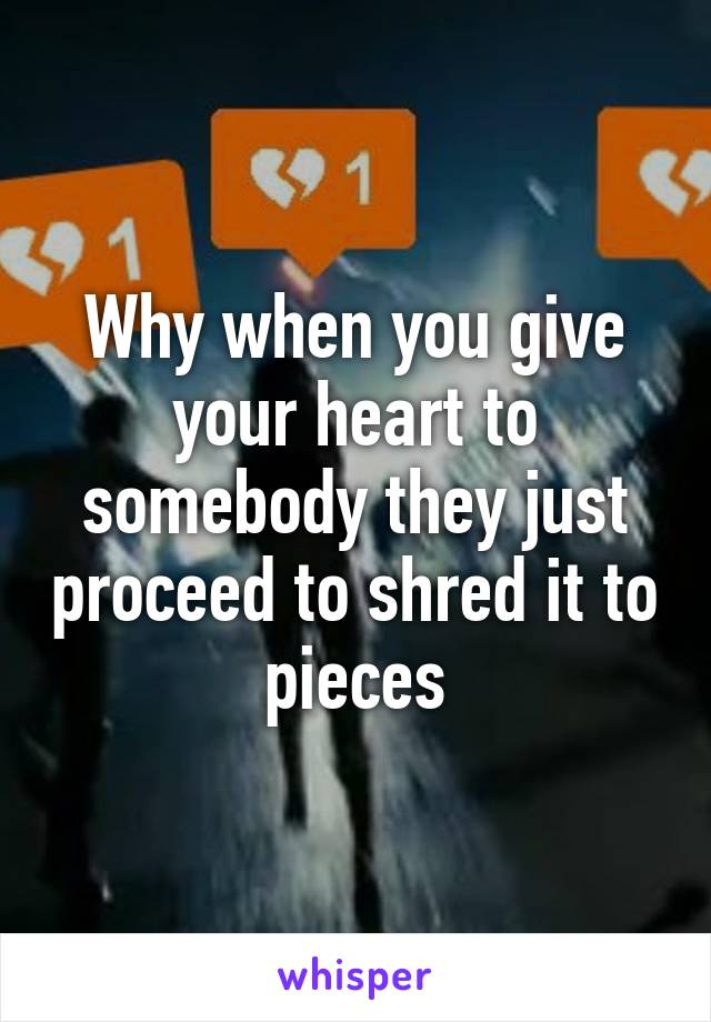 Why when you give your heart to somebody they just proceed to shred it to pieces