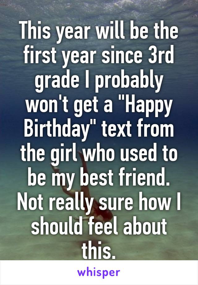 This year will be the first year since 3rd grade I probably won't get a "Happy Birthday" text from the girl who used to be my best friend. Not really sure how I should feel about this.