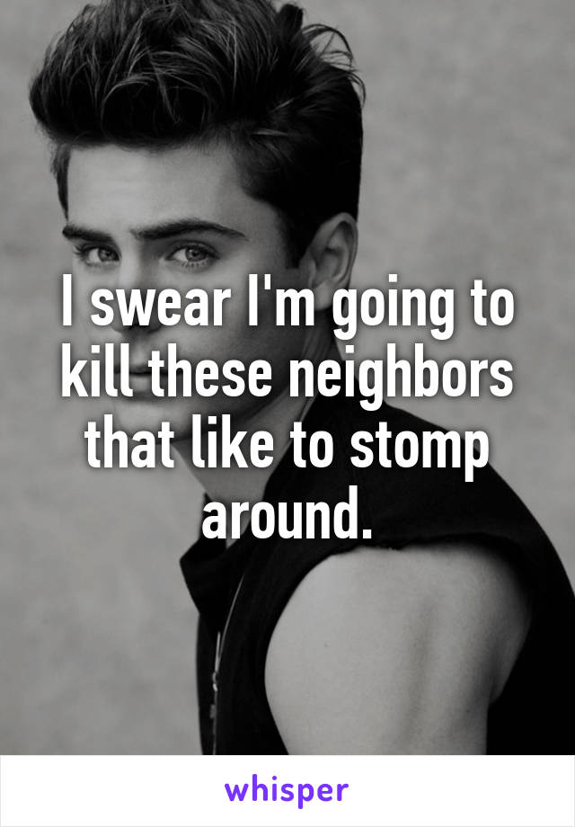 I swear I'm going to kill these neighbors that like to stomp around.