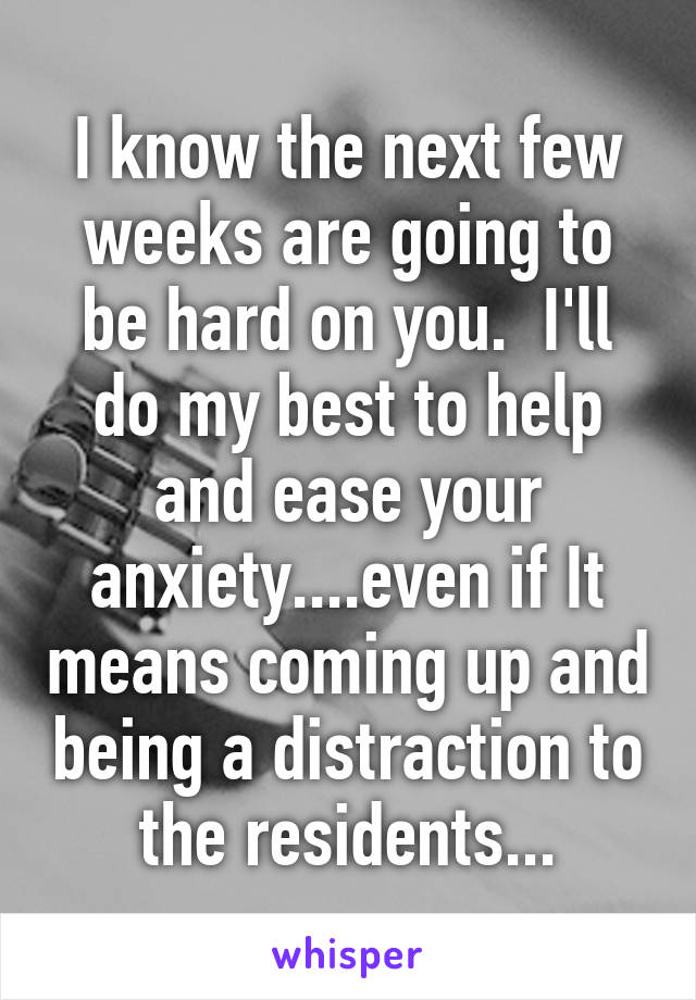 I know the next few weeks are going to be hard on you.  I'll do my best to help and ease your anxiety....even if It means coming up and being a distraction to the residents...