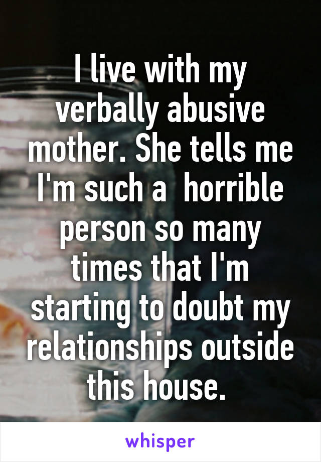 I live with my verbally abusive mother. She tells me I'm such a  horrible person so many times that I'm starting to doubt my relationships outside this house. 