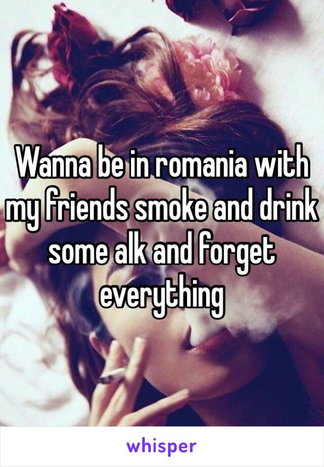 Wanna be in romania with my friends smoke and drink some alk and forget everything