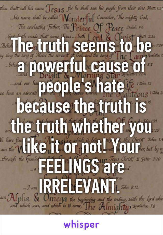 The truth seems to be a powerful cause of people's hate because the truth is the truth whether you like it or not! Your FEELINGS are IRRELEVANT. 