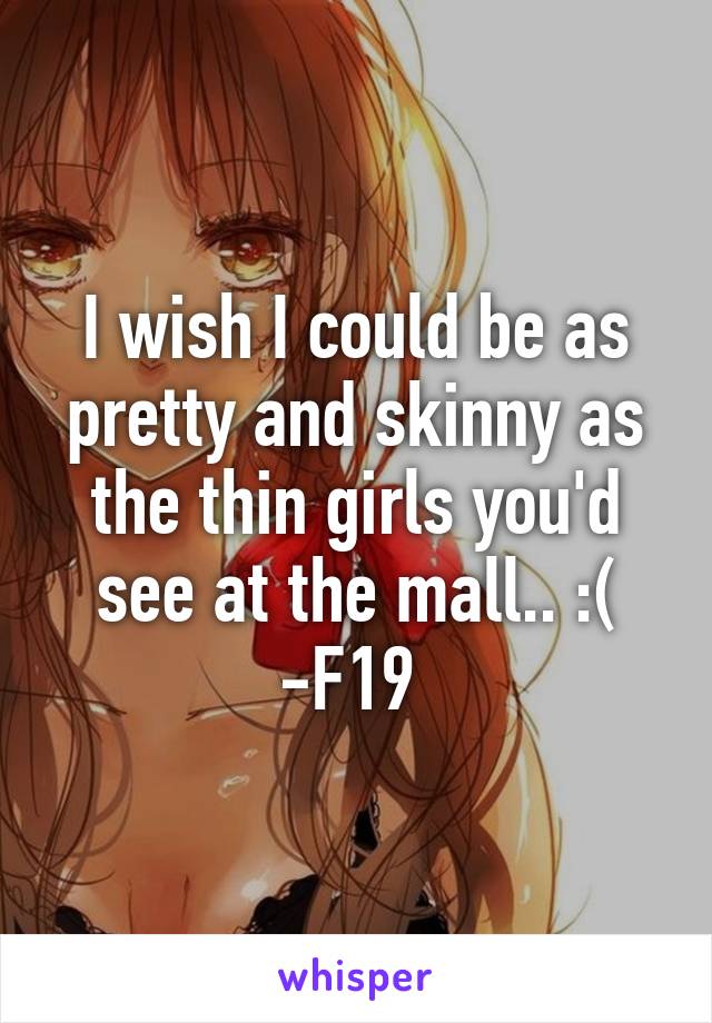 I wish I could be as pretty and skinny as the thin girls you'd see at the mall.. :(
-F19 