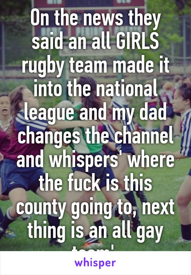 On the news they said an all GIRLS rugby team made it into the national league and my dad changes the channel and whispers' where the fuck is this county going to, next thing is an all gay team' 