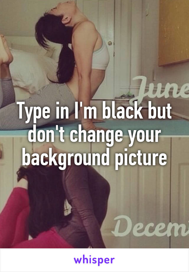 Type in I'm black but don't change your background picture